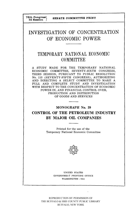 handle is hein.tera/temnatec0039 and id is 1 raw text is: 76th Session  SENATE COMMITTEE PRINT
INVESTIGATION OF CONCENTRATION
OF ECONOMIC POWER
TEMPORARY NATIONAL ECONOMIC
COMMITTEE
A STUDY MADE FOR THE TEMPORARY NATIONAL
ECONOMIC COMMITTEE, SEVENTY-SIXTH CONGRESS,
THIRD SESSION, PURSUANT TO PUBLIC RESOLUTION
No. 113 (SEVENTY-FIFTH CONGRESS), AUTHORIZING
AND DIRECTING A SELECT COMMITTEE TO MAKE A
FULL AND COMPLETE STUDY AND INVESTIGATION
WITH RESPECT TO THE CONCENTRATION OF ECONOMIC
POWER IN, AND FINANCIAL CONTROL OVER,
PRODUCTION AND DISTRIBUTION
OF GOODS AND SERVICES
MONOGRAPH No. 39
CONTROL OF THE PETROLEUM INDUSTRY
BY MAJOR OIL COMPANIES
Printed for the use of the
Temporary National Economic Committee
0
UNITED STATES
GOVERNMENT PRINTING OFFICE
WASHINGTON: 1941

REPRODUCTION BY PERMISSION OF
THE BUFFALO & ERIE COUNTY PUBLIC LIBRARY
BUFFALO, NEW YORK


