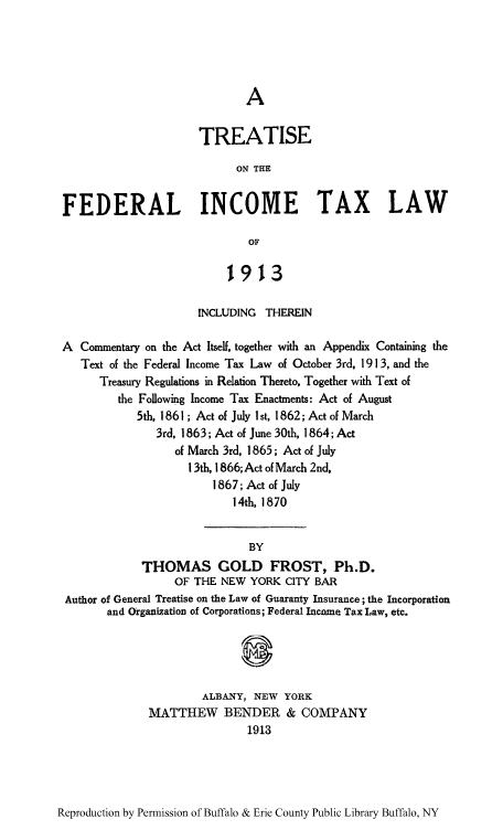 handle is hein.tera/tfedir0001 and id is 1 raw text is: TREATISE
ON THE
FEDERAL INCOME TAX LAW
OF
1913
INCLUDING THEREIN
A Commentary on the Act Itself, together with an Appendix Containing the
Text of the Federal Income Tax Law of October 3rd, 1913, and the
Treasury Regulations in Relation Thereto, Together with Text of
the Following Income Tax Enactments: Act of August
5th, 1861 ; Act of July 1 st, 1862; Act of March
3rd, 1863; Act of June 30th, 1864; Act
of March 3rd, 1865; Act of July
13th, 1866; Act of March 2nd,
1867; Act of July
14th, 1870
BY
THOMAS GOLD FROST, Ph.D.
OF THE NEW YORK CITY BAR
Author of General Treatise on the Law of Guaranty Insurance; the Incorporation
and Organization of Corporations; Federal Income Tax Law, etc.
ALBANY, NEW YORK
MATTHEW BENDER & COMPANY
1913

Reproduction by Permission of Buffalo & Erie County Public Library Buffalo, NY


