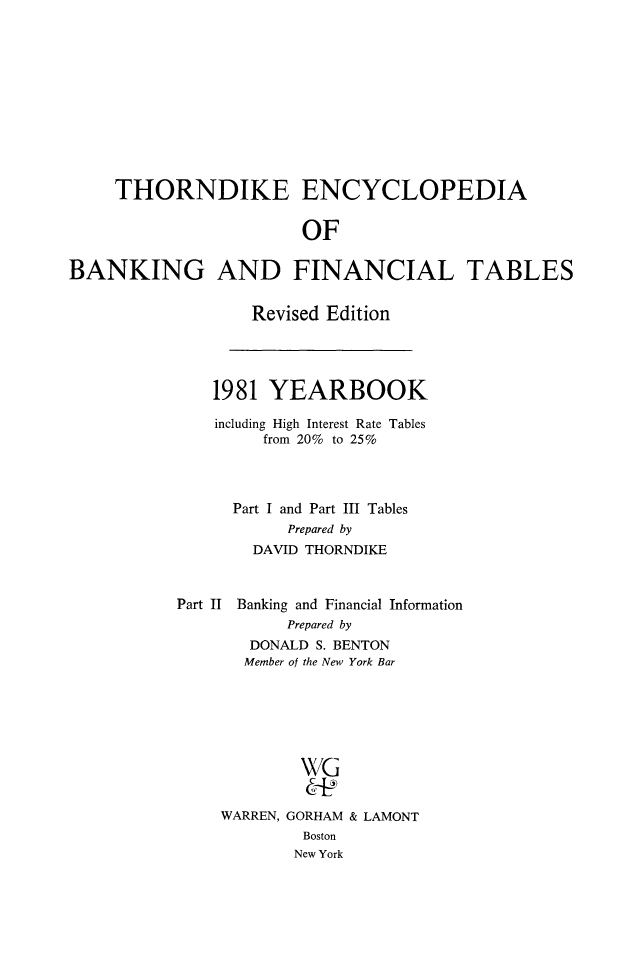 handle is hein.tera/thenbafn0008 and id is 1 raw text is: THORNDIKE ENCYCLOPEDIA
OF
BANKING AND FINANCIAL TABLES

Revised Edition

1981 YEARBOOK
including High Interest Rate Tables
from 20% to 25%
Part I and Part III Tables
Prepared by
DAVID THORNDIKE
Part II Banking and Financial Information
Prepared by
DONALD S. BENTON
Member of the New York Bar
WG
WARREN, GORHAM & LAMONT
Boston
New York


