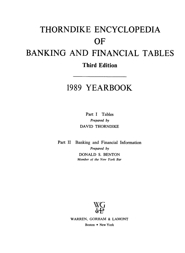 handle is hein.tera/thenbafn0015 and id is 1 raw text is: THORNDIKE ENCYCLOPEDIA
OF
BANKING AND FINANCIAL TABLES

Third Edition

1989 YEARBOOK
Part I Tables
Prepared by
DAVID THORNDIKE
Part II Banking and Financial Information
Prepared by
DONALD S. BENTON
Member of the New York Bar
WG
WARREN, GORHAM & LAMONT
Boston * New York


