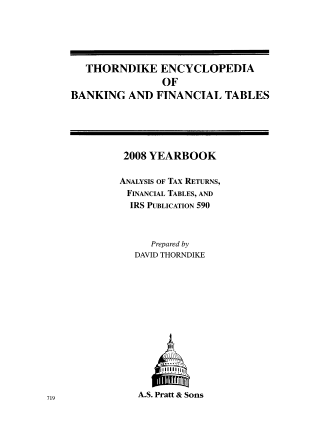 handle is hein.tera/thenbafn0034 and id is 1 raw text is: THORNDIKE ENCYCLOPEDIA
OF
BANKING AND FINANCIAL TABLES

2008 YEARBOOK
ANALYSIS OF TAX RETURNS,
FINANCIAL TABLES, AND
IRS PUBLICATION 590
Prepared by
DAVID THORNDIKE
1111IIII
rr r r r r
A.S. Pratt & Sons

719


