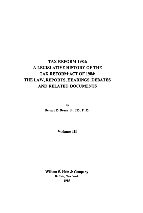 handle is hein.tera/tlhdr0003 and id is 1 raw text is: TAX REFORM 1984:
A LEGISLATIVE HISTORY OF THE
TAX REFORM ACT OF 1984:
THE LAW, REPORTS, HEARINGS, DEBATES
AND RELATED DOCUMENTS
By
Bernard D. Reams, Jr., J.D., Ph.D.

Volume III
William S. Hein & Company
Buffalo, New York
1985


