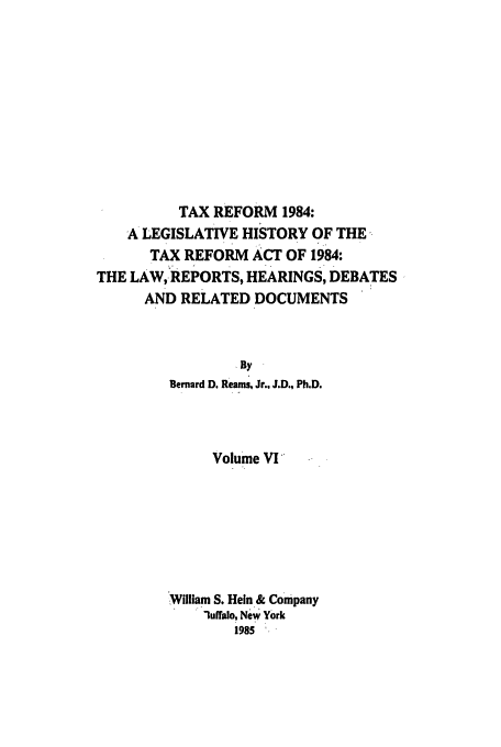 handle is hein.tera/tlhdr0006 and id is 1 raw text is: TAX REFORM 1984:
A LEGISLATIVE HISTORY OF THE
TAX REFORM ACT OF 1984:
THE LAW, REPORTS, HEARINGS, DEBATES
AND RELATED DOCUMENTS
By
Bernard D. Reams, Jr., J.D., Ph.D.

Volume VI
'William S. Hein & Company
luffulo, New York
1985


