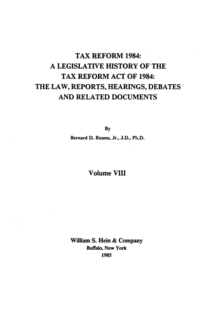 handle is hein.tera/tlhdr0008 and id is 1 raw text is: TAX REFORM 1984:
A LEGISLATIVE HISTORY OF THE
TAX REFORM ACT OF 1984:
THE LAW, REPORTS, HEARINGS, DEBATES
AND RELATED DOCUMENTS
By
Bernard D. Reams, Jr., J.D., Ph.D.

Volume VIII
William S. Hein & Company
Buffalo, New York
1985



