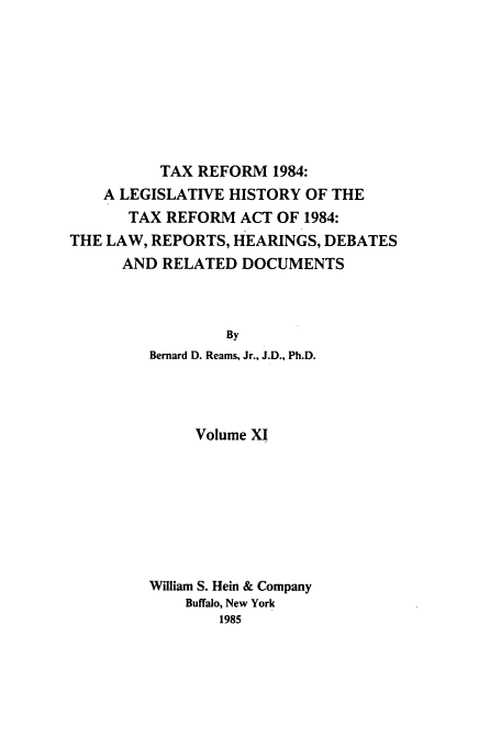 handle is hein.tera/tlhdr0011 and id is 1 raw text is: TAX REFORM 1984:
A LEGISLATIVE HISTORY OF THE
TAX REFORM ACT OF 1984:
THE LAW, REPORTS, HEARINGS, DEBATES
AND RELATED DOCUMENTS
By
Bernard D. Reams, Jr., J.D., Ph.D.

Volume XI
William S. Hein & Company
Buffalo, New York
1985


