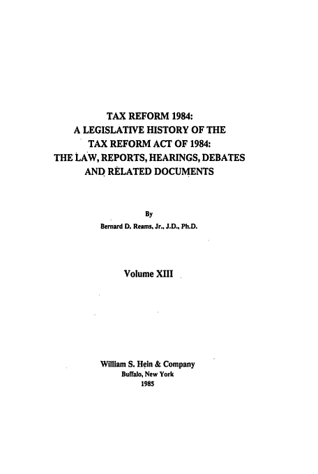 handle is hein.tera/tlhdr0013 and id is 1 raw text is: TAX REFORM 1984:
A LEGISLATIVE HISTORY OF THE
TAX REFORM ACT OF 1984:
THE LAW, REPORTS, HEARINGS, DEBATES
AND RELATED DOCUMENTS
By
Bernard D. Reams, Jr., J.D., Ph.D.

Volume XIII
William S. Hein & Company
Buffalo, New York
1985


