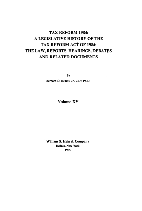 handle is hein.tera/tlhdr0015 and id is 1 raw text is: TAX REFORM 1984:
A LEGISLATIVE HISTORY OF THE
TAX REFORM ACT OF 1984:
THE LAW, REPORTS, HEARINGS, DEBATES
AND RELATED DOCUMENTS
By
Bernard D. Reams, Jr., J.D.. Ph.D.
Volume XV
William S. Hein & Company
Buffalo, New York
1985


