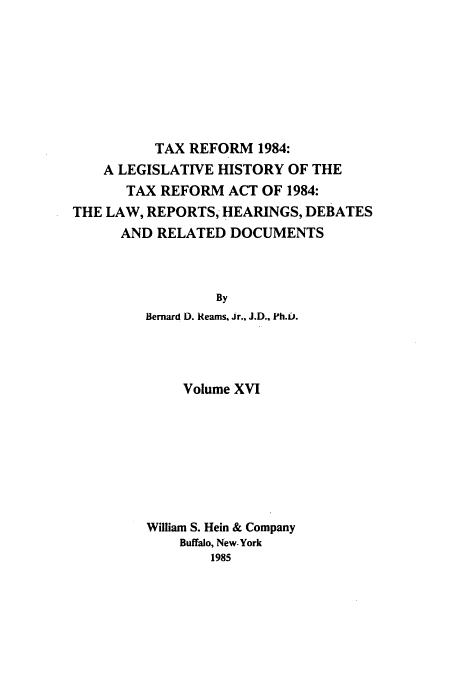 handle is hein.tera/tlhdr0016 and id is 1 raw text is: TAX REFORM 1984:
A LEGISLATIVE HISTORY OF THE
TAX REFORM ACT OF 1984:
THE LAW, REPORTS, HEARINGS, DEBATES
AND RELATED DOCUMENTS
By
Bernard D. Reams, Jr., J.D., Ph.b.

Volume XVI
William S. Hein & Company
Buffalo, New. York
1985


