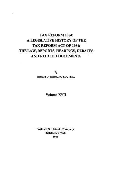 handle is hein.tera/tlhdr0017 and id is 1 raw text is: TAX REFORM 1984:
A LEGISLATIVE HISTORY OF THE
TAX REFORM ACT OF 1984:
THE LAW, REPORTS, HEARINGS, DEBATES'
AND RELATED DOCUMENTS
By
Bernard D. Reams, Jr., J.D., Ph.D.

Volume XVII
William S. Hein & Company
Buffalo, New York
1985


