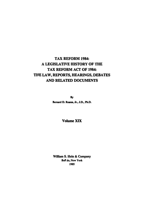 handle is hein.tera/tlhdr0019 and id is 1 raw text is: TAX REFORM 1984:
A LEGISLATIVE HISTORY OF THE
TAX REFORM ACT OF 1984:
THE LAW, REPORTS, HEARINGS, DEBATES
AND RELATED DOCUMENTS
By
Bernard D. Reams, Jr., J.D., Ph.D.
Volume XIX
William S. Hein & Company
Buff do, New York
1985


