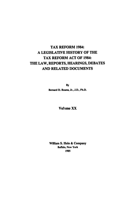 handle is hein.tera/tlhdr0020 and id is 1 raw text is: TAX REFORM 1984:
A LEGISLATIVE HISTORY OF THE
TAX REFORM ACT OF 1984:
THE LAW, REPORTS, HEARINGS, DEBATES
AND RELATED DOCUMENTS
By
Bernard D. Reams, Jr., J.D., Ph.D.
Vo!hime XX
William S. Hein & Company
Buffalo, New York
1985


