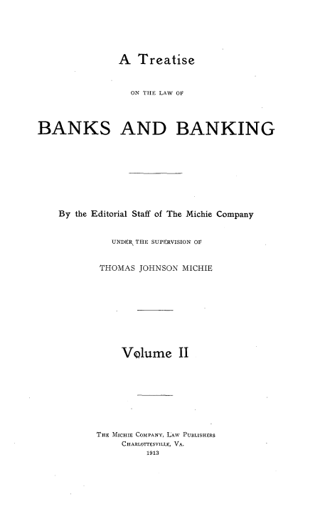 handle is hein.tera/tlwbk0002 and id is 1 raw text is: A Treatise
ON THE LAW OF
BANKS AND BANKING
By the Editorial Staff of The Michie Company
UNDER THE SUPERVISION OF
THOMAS JOHNSON MICHIE
VQlume II
THE MICHIE COMPANY, LAW PUBLISHERS
CHARLOTTESVILLE, VA.
1913


