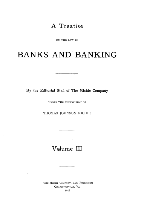 handle is hein.tera/tlwbk0003 and id is 1 raw text is: A Treatise

ON THE LAW OF
BANKS AND BANKING
By the Editorial Staft of The Michie Company
UNDER THE SUPERVISION OF
THOMAS JOHNSON MICHIE
Volume III
THE MICHIE COMPANY, LAW PUBLISHERS
CHARLOTTESVILLE, VA.
1913


