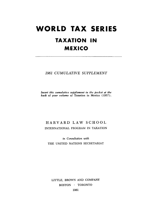 handle is hein.tera/tmexiupl0001 and id is 1 raw text is: WORLD TAX SERIES
TAXATION IN
MEXICO

1961 CUMULATIVE SUPPLEMENT
Insert this cumulative supplement in the pocket at the
back of your volume of Taxation in Mexico (1957).
HARVARD LAW SCHOOL
INTERNATIONAL PROGRAM IN TAXATION
in Consultation with
THE UNITED NATIONS SECRETARIAT
LITTLE, BROWN AND COMPANY
BOSTON - TORONTO
1961


