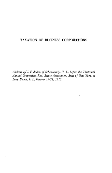 handle is hein.tera/tnobscs0001 and id is 1 raw text is: 










     TAXATION OF BUSINESS CORPORAI ONS









Address by. F. Zoller, of Schenectady, N. Y., before the Thirteenth
Annual Convention, Real Estate Association, State of New York, at
Long Beach, L. L, October 19-21, 1916.


