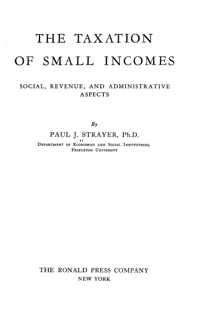 handle is hein.tera/tnoslissl0001 and id is 1 raw text is: 




     THE TAXATION


OF SMALL INCOMES


SOCIAL, REVENUE, AND ADMINISTRATIVE
              ASPECTS



                 By
        PAUL J. STRAYER, Ph.D.
              *I I
     DEPARTMENT OF ECONOMICS AND SOCIAL INSTITUTIONS,
            PRINCETON UNIVERSITY


THE RONALD PRESS COMPANY
        NEW YORK


