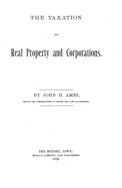 handle is hein.tera/tnrlpycn0001 and id is 1 raw text is: 



         THE TAXATION




                     OF





Real Property and Corporations.


     BY JOHN HI. AMES,
ONE OF THE COMMISSIONEES TO REVISE THE LAWS OF NEBRASKA.














       DES MOINES, IOWA:
     MILLS & COMPANY, LAW PUBLISHERS.
              1878.


