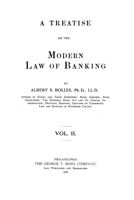 handle is hein.tera/tomolba0002 and id is 1 raw text is: A TREATISE
ON THE
MODERN

LAW OF BANKING
BY
ALBERT S. BOLLES, Ph.D., LL.D.
AUTHOR OF BANKS AND THEIR DEPOSITORS; BANK OFFICERS; BANK
COLLECTIONS; THE NATIONAL BANK ACT AND ITS JUDICIAL IN-
TERPRETATION; PRACTICAL BANKING; LECTURER ON COMMERCIAL
LAW AND BANKING IN HAVERFORD COLLEGE.
VOL. II.
PHILADELPHIA
THE GEORGE T. BISEL COMPANY,
LAW PUBLISHERS AND BOOKSELLERS
1907


