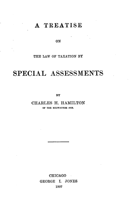 handle is hein.tera/totbyssts0001 and id is 1 raw text is: A TREATISE
ON
THE LAW OF TAXATION BY

SPECIAL

ASSESSMENTS

BY

CHARLES H. HAMILTON
OF THE MILWAUKEE BAB.
CHICAGO
GEORGE I. JONES
1907


