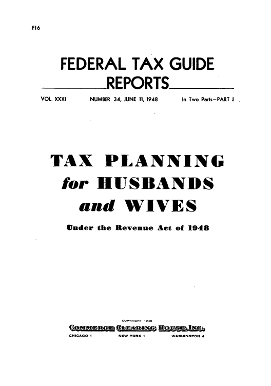 handle is hein.tera/tplhub0001 and id is 1 raw text is: FEDERAL TAX GUIDE
REPORTS_
VOL. XXXI     NUMBER 34, JUNE 11, 1948  In Two Parts-PART I

TAX PLANNING
for HUSBANDS
and WIVES
Ender the Revenue Act of 1948
COPYRIGHT 1948
CHICAGO I  NISW YORK I  WASHINGTON 4



