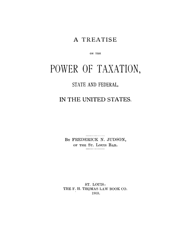 handle is hein.tera/tptsfeu0001 and id is 1 raw text is: A TREATISE

ON THE
POWER OF TAXATION,
STATE AND FEDERAL,
IN THE UNITED STATES.
By FREDERICK N. JUDSON,
OF THE ST. Louis BAR.
ST. LOUIS:
THE F. H. THOMAS LAW BOOK CO.
1903.


