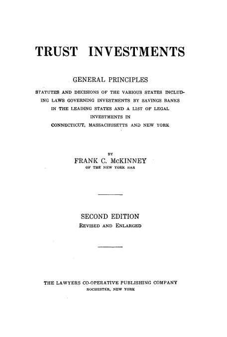 handle is hein.tera/trinvtmen0001 and id is 1 raw text is: TRUST INVESTMENTS
GENERAL PRINCIPLES
STATUTES AND DECISIONS OF THE VARIOUS STATES INCLUD-
ING LAWS GOVERNING INVESTMENTS BY SAVINGS BANKS
IN THE LEADING STATES AND A LIST OF LEGAL
INVESTMENTS IN
CONNECTICUT, MASSACHUSETTS AND NEW YORK
BY
FRANK C. McKINNEY
OF THE NEW YORK BAR

SECOND EDITION
REVISED AND ENLARGED
THE LAWYERS CO-OPERATIVE PUBLISHING COMPANY
ROCHESTER, NEW YORK


