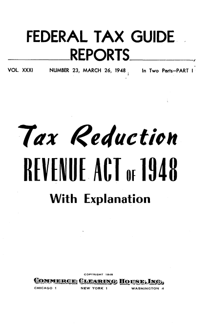 handle is hein.tera/trre0001 and id is 1 raw text is: 
FEDERAL TAX GUIDE
        REPORTS_


VOL. XXXI


NUMBER 23, MARCH 26, 1948


Tax


In Two Parts-PART I


R[V[I U[ ACT or 1948
     With Explanation




            COPYRIGHT 1948
  CHICAGO 1 NEW YORK 1  WASHINGTON 4


t educ ti


