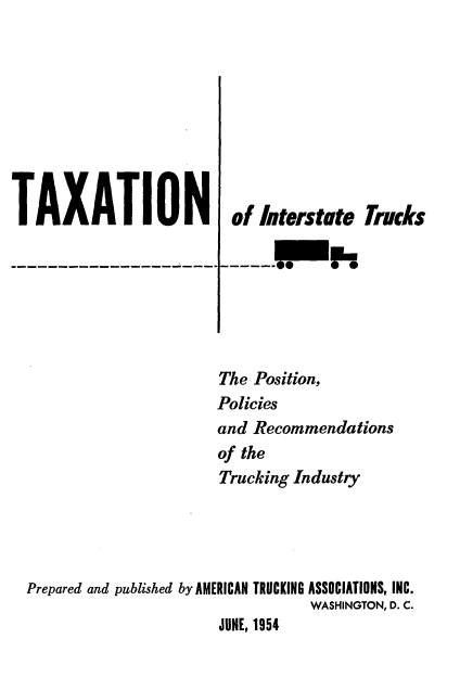 handle is hein.tera/trspre0001 and id is 1 raw text is: 









TAXATION


of  Interstte Trucks

----f


                      The Position,
                      Policies
                      and Recommendations
                      of the
                      Trucking Industry




Prepared and published by AMERICAN TRUCKING ASSOCIATIONS, INC.
                                 WASHINGTON, D. C.
                      JUNE, 1954


