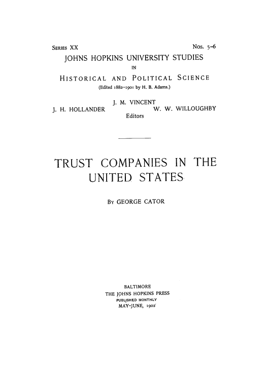 handle is hein.tera/trucpaist0001 and id is 1 raw text is: JOHNS HOPKINS UNIVERSITY STUDIES
IN
HISTORICAL AND POLITICAL SCIENCE
(Edited 1882-1901 by H. B. Adams.)

J. H. HOLLANDER

J. M. VINCENT
W. W. WILLOUGHBY
Editors

TRUST COMPANIES IN THE

UNITED

STATES,

By GEORGE CATOR
BALTIMORE
THE JOHNS HOPKINS PRESS
PUBLISHED MONTHLY
MAY-JUNE, 1902'

NOS- 5-6

SERIES XX


