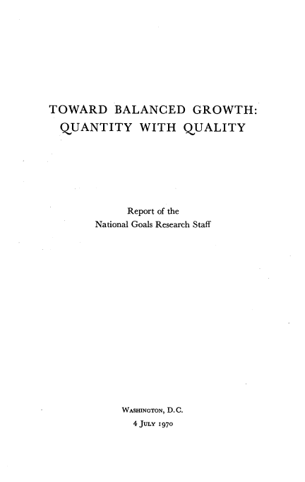 handle is hein.tera/twdblgr0001 and id is 1 raw text is: 









TOWARD BALANCED GROWTH:

  QUANTITY WITH QUALITY







            Report of the
       National Goals Research Staff


















            WASHINGTON, D. C.
            4 JuLy 1970



