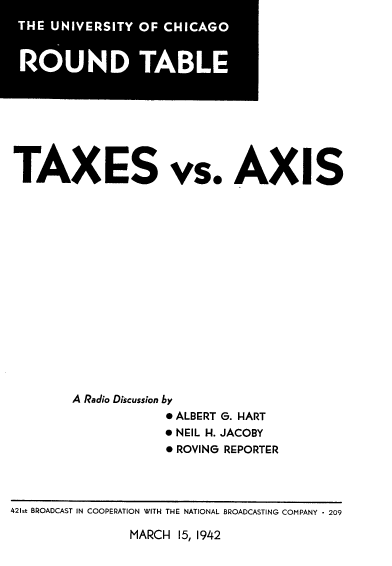 handle is hein.tera/txesasi0001 and id is 1 raw text is: 












TAXES vs. AXIS

















         A Radio Discussion by
                      * ALBERT G. HART
                      * NEIL H. JACOBY
                      * ROVING REPORTER


MARCH  15, 1942


421st BROADCAST IN COOPERATION WITH THE NATIONAL BROADCASTING COMPANY * 209


