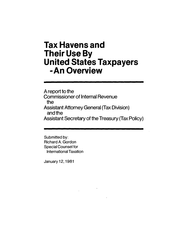 handle is hein.tera/txhavustp0001 and id is 1 raw text is: 






Tax   Havens and
Their   Use By
United States Taxpayers
  -An Overview


A report to the
Commissioner of Internal Revenue
the
Assistant Attorney General (Tax Division)
and  the
Assistant Secretary of the Treasury (Tax Policy)


Submitted by:
Richard A. Gordon
Special Counsel for
International Taxation


January 12, 1981


