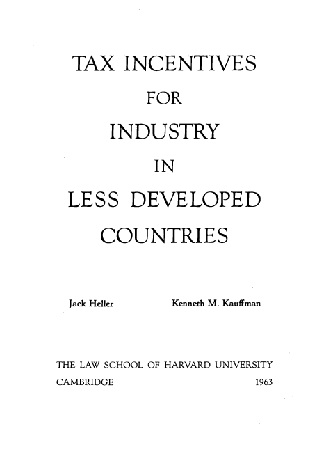 handle is hein.tera/txinclss0001 and id is 1 raw text is: 

TAX INCENTIVES

         FOR

     INDUSTRY

          IN

LESS DEVELOPED

    COUNTRIES


Jack Heller


Kenneth M. Kauffman


THE LAW SCHOOL OF HARVARD UNIVERSITY


CAMBRIDGE


1963


