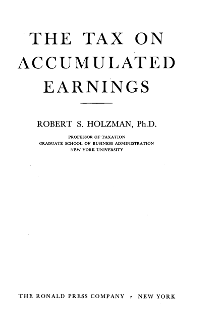 handle is hein.tera/txoadegs0001 and id is 1 raw text is: 



THE TAX


ON


ACCUMULATED


     EARNINGS



   ROBERT  S. HOLZMAN, Ph.D.
         PROFESSOR OF TAXATION
    GRADUATE SCHOOL OF BUSINESS ADMINISTRATION
         NEW YORK UNIVERSITY


THE RONALD PRESS COMPANY s NEW YORK


