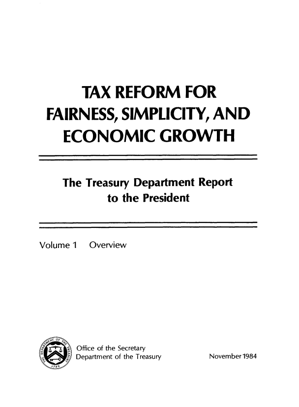 handle is hein.tera/txrefseg0001 and id is 1 raw text is: 





      TAX REFORM FOR
FAIRNESS, SIMPLICITY, AND

   ECONOMIC GROWTH


The Treasury Department Report
       to the President


Volume 1 Overview







SOffice of the Secretary
      Department of the Treasury


November1984


