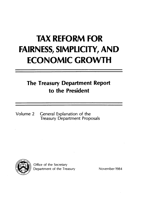 handle is hein.tera/txrefseg0002 and id is 1 raw text is: 






      TAX REFORM FOR

FAIRNESS, SIMPLICITY, AND

   ECONOMIC GROWTH


The Treasury Department Report
        to the President


2  General Explanation of the
   Treasury Department Proposals








Office of the Secretary
Department of the Treasury


ovember 1984


Volume


