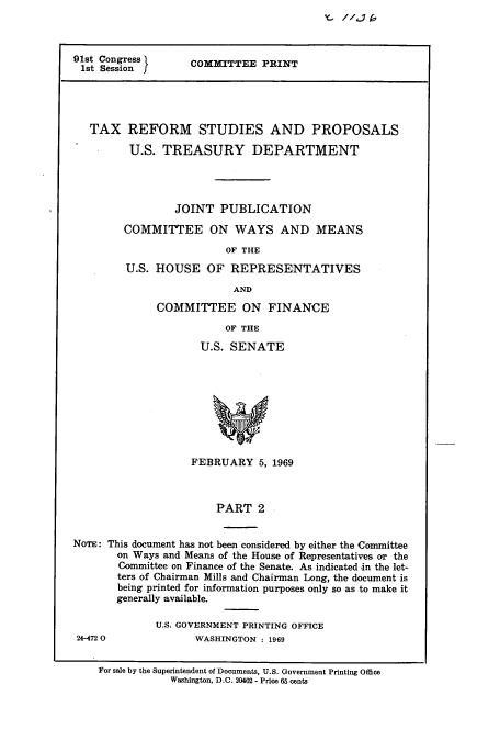 handle is hein.tera/txrespii0001 and id is 1 raw text is: Y_- //J-1 [


91st Congress
1st Session I


COMMITTEE PRINT


   TAX REFORM STUDIES AND PROPOSALS

         U.S. TREASURY DEPARTMENT




                 JOINT PUBLICATION

        COMMITTEE ON WAYS AND MEANS

                         OF THE

         U.S. HOUSE OF REPRESENTATIVES

                           AND

              COMMITTEE ON FINANCE

                         OF THE

                     U.S. SENATE









                     FEBRUARY 5, 1969



                        PART 2


NOTE: This document has not been considered by either the Committee
       on Ways and Means of the House of Representatives or the
       Committee on Finance of the Senate. As indicated -in the let-
       ters of Chairman Mills and Chairman Long, the document is
       being printed for information purposes only so as to make it
       generally available.


U.S. GOVERNMENT PRINTING OFFICE
       WASHINGTON : 1969


24-4720


For sale by the Superintendent of Documents, U.S. Government Printing Office
            Washington, D.C. 20402 - Price 65 cents


