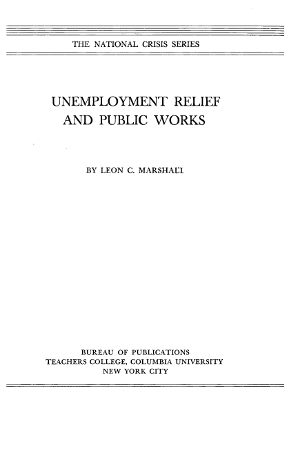 handle is hein.tera/uneprf0001 and id is 1 raw text is: THE NATIONAL CRISIS SERIES

UNEMPLOYMENT RELIEF
AND PUBLIC WORKS
BY LEON C. MARSHALL
BUREAU OF PUBLICATIONS
TEACHERS COLLEGE, COLUMBIA UNIVERSITY
NEW YORK CITY


