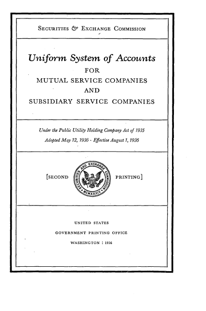 handle is hein.tera/usamsc0001 and id is 1 raw text is: 


   SECURITIES & ExCHANGE  COMMISSION




Uniform System of Accounts

                 FOR
   MUTUAL SERVICE COMPANIES
                 AND

SUBSIDIARY SERVICE COMPANIES



   Under the Public Utility Holding Company Act of 1935
     Adopted May 12, 1936 - Efective August 1, 1936





     SECOND                PRINTING






              UNITED STATES
        GOVERNMENT PRINTING OFFICE
             WASHINGTON : 1936


