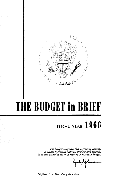 handle is hein.tera/usbudrie1966 and id is 1 raw text is: 












    A
    ~   'VI;
             V


~7~'   /






   ~½/


  I-

  1
I


I -(


STHE BUDGET in BRIEF


FISCAL   YEAR


1966


       This budget recognizes that a growing economy
    is neded to promote national strength and pogress.
It is also needed to move us toward a balanced budget.


Digitized from Best Copy Available


