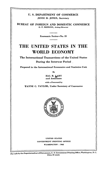 handle is hein.tera/usweco0001 and id is 1 raw text is: U. S. DEPARTMENT OF COMMERCE
JESSE H. JONES, Secretary
BUREAU OF FOREIGN AND DOMESTIC COMMERCE
0. P. HOPKINS, Acting Director
Economic Series-No. 23
THE UNITED'STATES IN THE
WORLD ECONOMY
The International Transactions of the United States
During the Interwar Period
Prepared in the International Economics and Statistics Unit
By
HAL B. JARY
and Associates
with a Foreword by
WAYNE C. TAYLOR, Under Secretary of Commerce

UNITED STATES
GOVERNMENT PRINTING OFFICE
WASHINGTON t 1943
For sale by the Superintendent of Documents, U. S. Government Printing Office, Washington, D. C.
Price 35 cents


