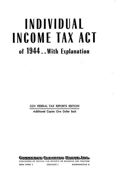 handle is hein.tera/vdta0001 and id is 1 raw text is: 






      IN DIV IDUA L



INCOME TAX ACT


   of 1944.. With Explanation















        CCH FEDERAL TAX REPORTS EDITION
          Additional Copies One Dollar Each














   PUBLISHERS OF TOPICAL LAW REPORTS ON BUSINESS AND TAXATION


NEW YORK I


CHICAGO I


WASHINGTON 4


