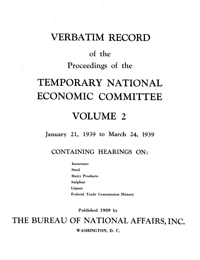handle is hein.tera/verbrept0002 and id is 1 raw text is: VERBATIM RECORD
of the

Proceedings

of the

TEMPORARY NATIONAL
ECONOMIC COMMITTEE

VOLUME

January

21, 1939 to March

24, 1939

CONTAINING

HEARINGS

Insiraucc
Steel
Dairy Products
Sulphur
Liquor
Federal Trade Commission History
Published 1939 by
THE BUREAU OF NATIONAL AFFAIRS, INC.

WASHINGTON, D. C.

ON:


