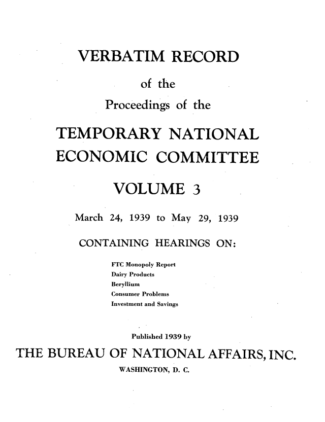 handle is hein.tera/verbrept0003 and id is 1 raw text is: VERBATIM RECORD
of the

Proceedings

of the

TEMPORARY NATIONAL
ECONOMIC COMMITTEE

VOLUME

March

24, 1939 to May 29, 1939

CONTAINING HEARINGS

ON:

FTC Monopoly Report
Dairy Products
Beryllium
Consumer Problems
Investment and Savings
Published 1939 by
THE BUREAU OF NATIONAL AFFAIRS, INC.

WASHINGTON, D. C.


