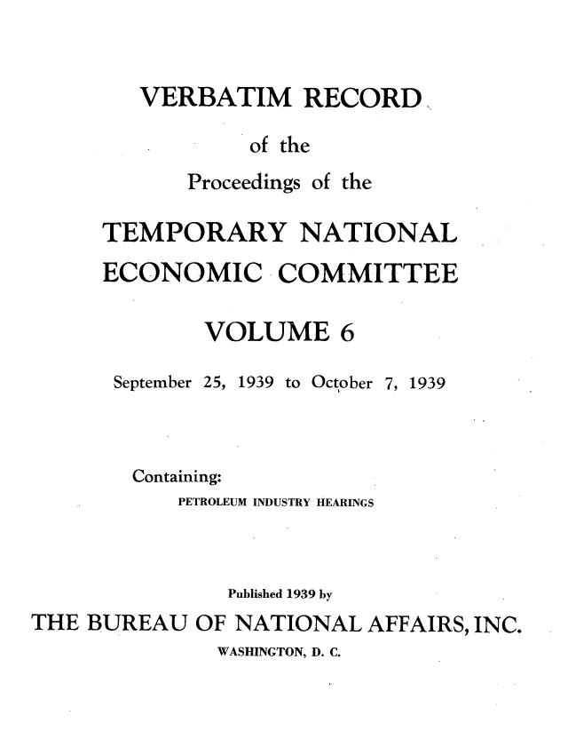 handle is hein.tera/verbrept0006 and id is 1 raw text is: VERBATIM RECORD
of the

Proceedings

of the

TEMPORARY NATIONAL
ECONOMIC COMMITTEE

VOLUME

September

25, 1939 to October 7, 1939

Containing:
PETROLEUM INDUSTRY HEARINGS
Published 1939 by
THE BUREAU OF NATIONAL AFFAIRS, INC.

WASHINGTON, D. C.


