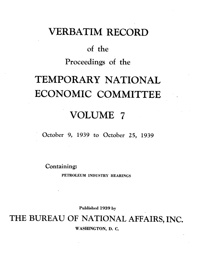 handle is hein.tera/verbrept0007 and id is 1 raw text is: VERBATIM RECORD
of the

Proceedings

of the

TEMPORARY NATIONAL
ECONOMIC COMMITTEE

VOLUME

October

9, 1939 to October

25, 1939

Containing:
PETROLEUM INDUSTRY HEARINGS
Published 1939 by
THE BUREAU OF NATIONAL AFFAIRS, INC.

WASHINGTON, D. C.


