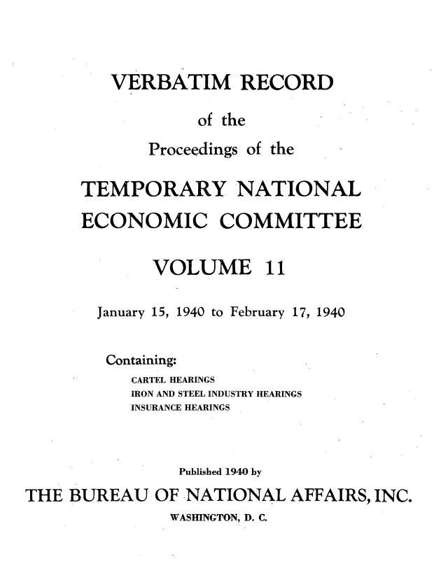 handle is hein.tera/verbrept0011 and id is 1 raw text is: VERBATIM RECORD
of the

Proceedings

of the

TEMPORARY NATIONAL
ECONOMIC COMMITTEE
VOLUME 11

January 15, 1940 to February

17, 1940

Containing:
CARTEL HEARINGS
IRON AND STEEL INDUSTRY HEARINGS
INSURANCE HEARINGS
Published 1940 by
THE BUREAU OF NATIONAL AFFAIRS, INC.

WASHINGTON, D. C.


