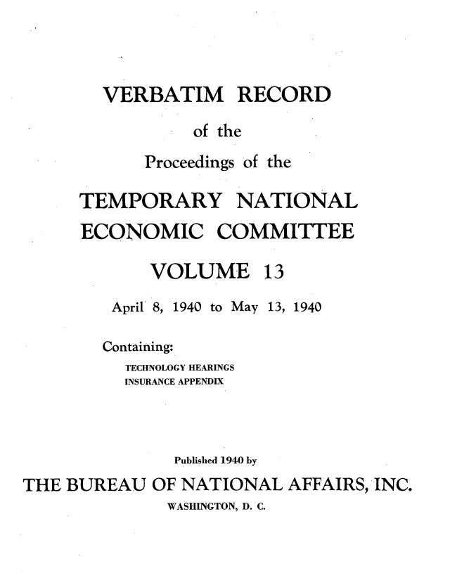 handle is hein.tera/verbrept0013 and id is 1 raw text is: VERBATIM RECORD
of the

Proceedings

of the

TEMPORARY NATIONAL
ECONOMIC COMMIITEE
VOLUME 13

April 8,

1940 to May 13, 1940

Containing:
TECHNOLOGY HEARINGS
INSURANCE APPENDIX
Published 1940 by
THE BUREAU OF NATIONAL AFFAIRS, -INC.

WASHINGTON, D. C.


