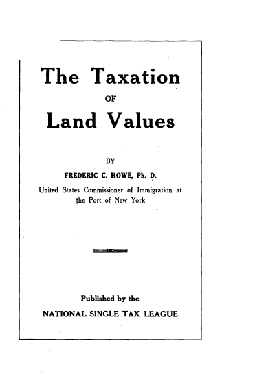 handle is hein.tera/vlft0001 and id is 1 raw text is: 







The Taxation

            OF


 Land Values



             BY
     FREDERIC C. HOWE, Ph. D.
United States Commissioner of Immigration at
       the Port of New York










       Published by the

 NATIONAL SINGLE TAX LEAGUE


