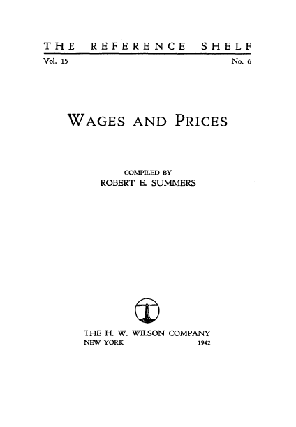 handle is hein.tera/wagspric0001 and id is 1 raw text is: 



THE  REFERENCE


Vol. 15


No. 6


WAGES


AND PRICES


      COMPILED BY
  ROBERT E. SUMMERS















THE H. W. WILSON COMPANY
NEW YORK        1942


S H E L F


